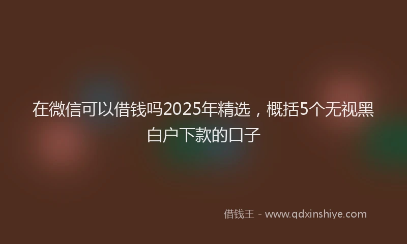 在微信可以借钱吗2025年精选，概括5个无视黑白户下款的口子