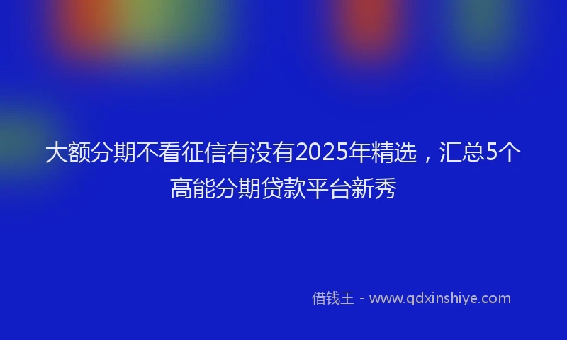 大额分期不看征信有没有2025年精选，汇总5个高能分期贷款平台新秀