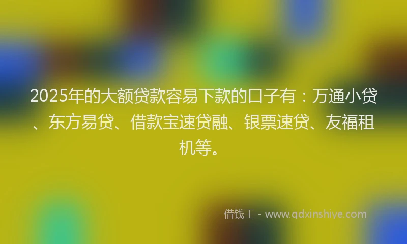 2025年的大额贷款容易下款的口子有：万通小贷、东方易贷、借款宝速贷融、银票速贷、友福租机等。