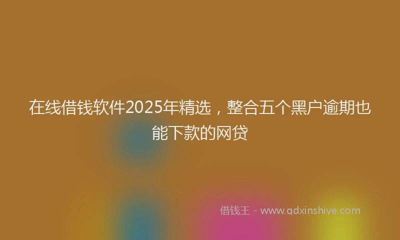 在线借钱软件2025年精选，整合五个黑户逾期也能下款的网贷