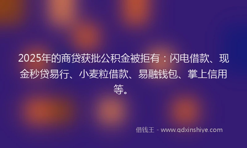2025年的商贷获批公积金被拒有：闪电借款、现金秒贷易行、小麦粒借款、易融钱包、掌上信用等。