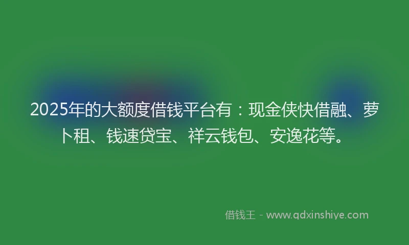 2025年的大额度借钱平台有：现金侠快借融、萝卜租、钱速贷宝、祥云钱包、安逸花等。