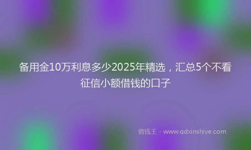 备用金10万利息多少2025年精选，汇总5个不看征信小额借钱的口子