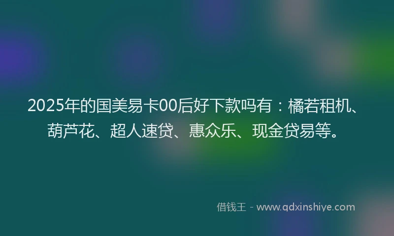2025年的国美易卡00后好下款吗有：橘若租机、葫芦花、超人速贷、惠众乐、现金贷易等。