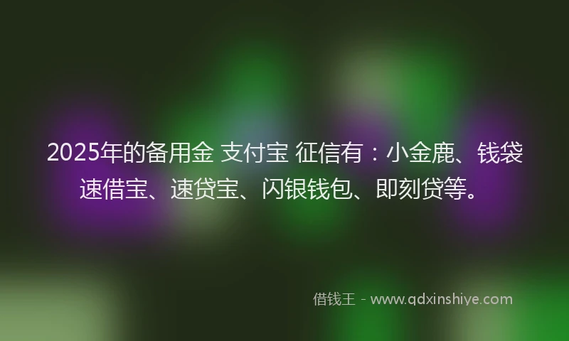 2025年的备用金 支付宝 征信有：小金鹿、钱袋速借宝、速贷宝、闪银钱包、即刻贷等。