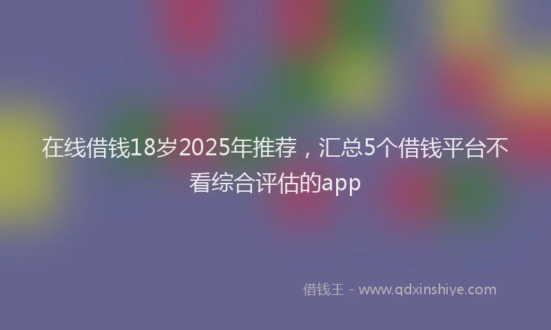 在线借钱18岁2025年推荐，汇总5个借钱平台不看综合评估的app