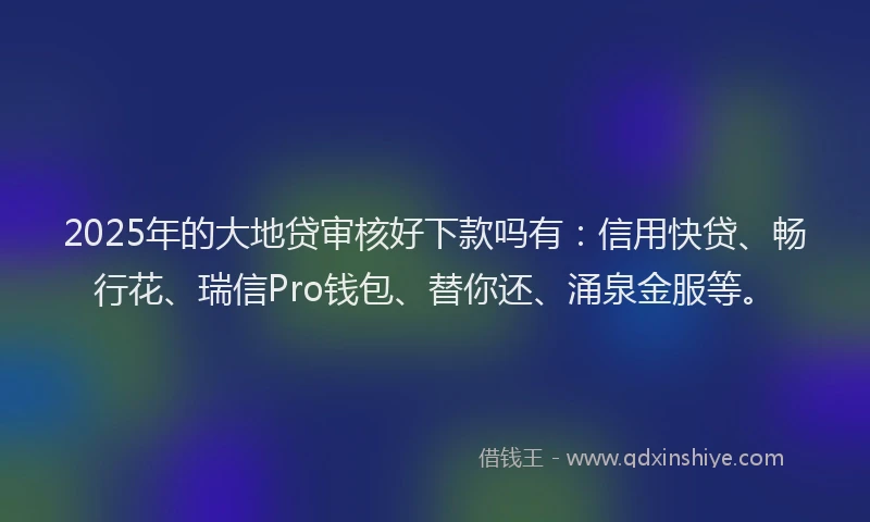 2025年的大地贷审核好下款吗有：信用快贷、畅行花、瑞信Pro钱包、替你还、涌泉金服等。