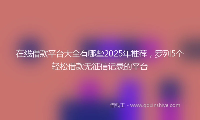在线借款平台大全有哪些2025年推荐，罗列5个轻松借款无征信记录的平台
