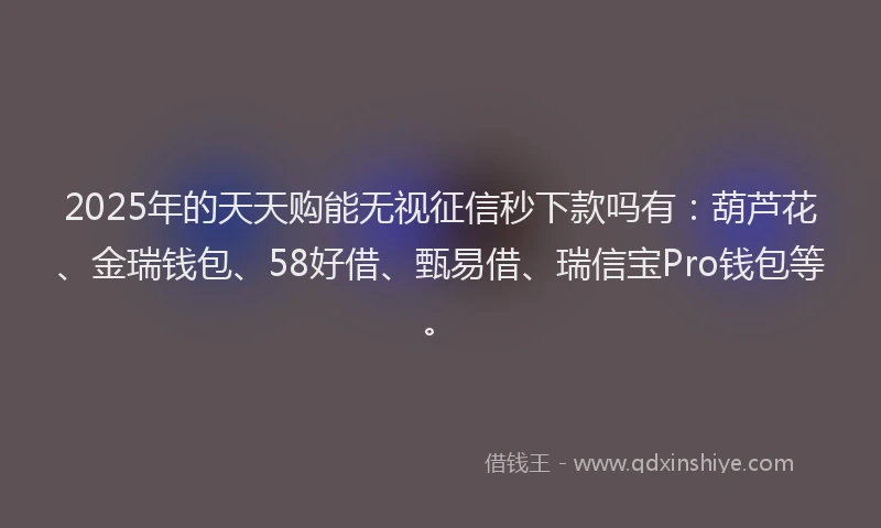 2025年的天天购能无视征信秒下款吗有：葫芦花、金瑞钱包、58好借、甄易借、瑞信宝Pro钱包等。