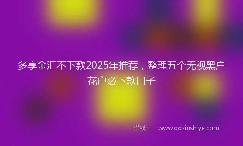 多享金汇不下款2025年推荐，整理五个无视黑户花户必下款口子