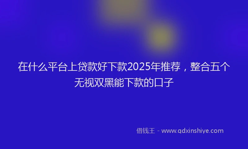 在什么平台上贷款好下款2025年推荐，整合五个无视双黑能下款的口子