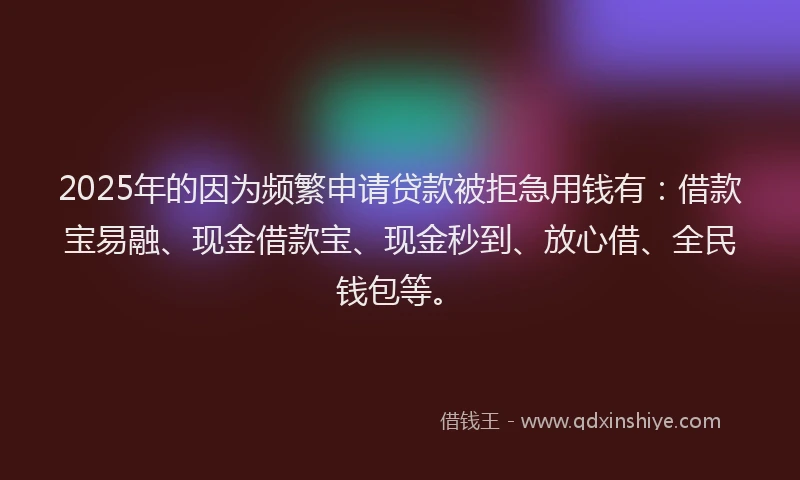 2025年的因为频繁申请贷款被拒急用钱有：借款宝易融、现金借款宝、现金秒到、放心借、全民钱包等。