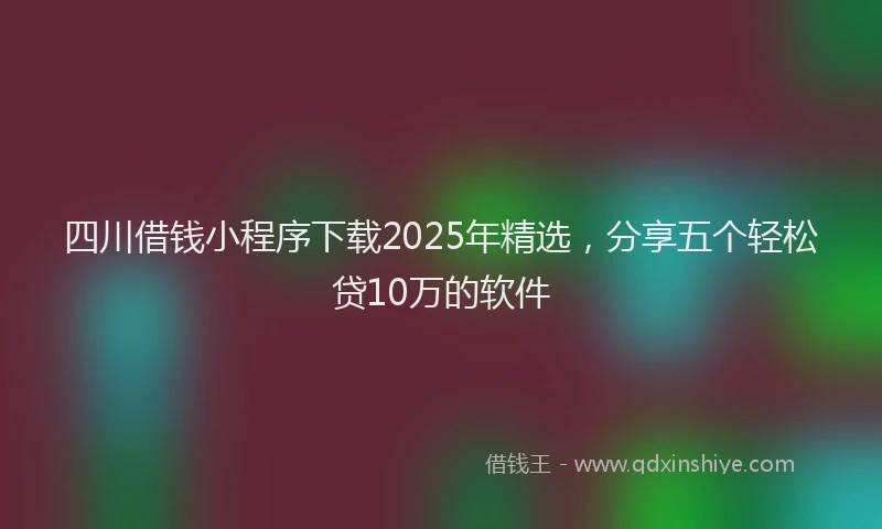 四川借钱小程序下载2025年精选，分享五个轻松贷10万的软件