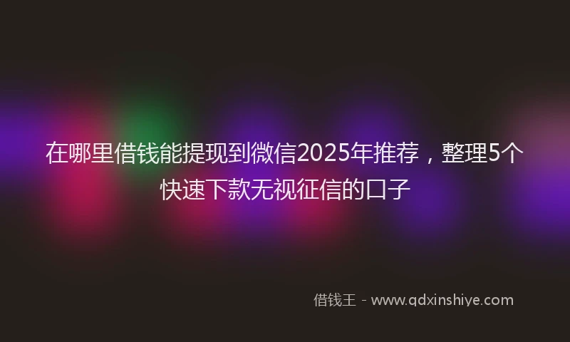 在哪里借钱能提现到微信2025年推荐，整理5个快速下款无视征信的口子