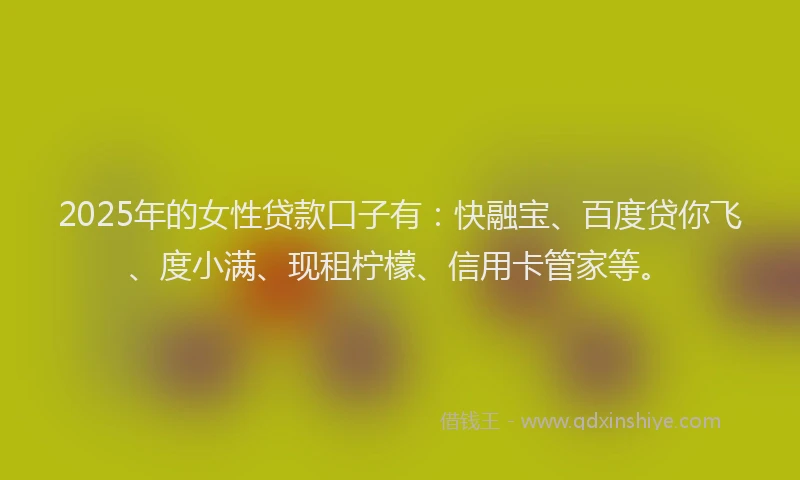 2025年的女性贷款口子有：快融宝、百度贷你飞、度小满、现租柠檬、信用卡管家等。