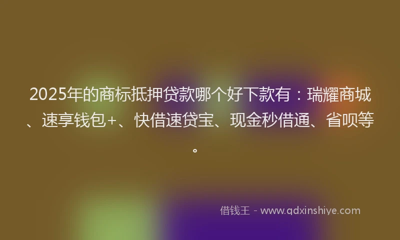 2025年的商标抵押贷款哪个好下款有：瑞耀商城、速享钱包+、快借速贷宝、现金秒借通、省呗等。