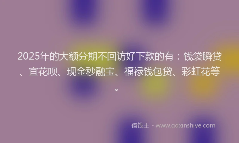 2025年的大额分期不回访好下款的有：钱袋瞬贷、宜花呗、现金秒融宝、福禄钱包贷、彩虹花等。