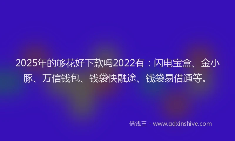 2025年的够花好下款吗2022有：闪电宝盒、金小豚、万信钱包、钱袋快融途、钱袋易借通等。