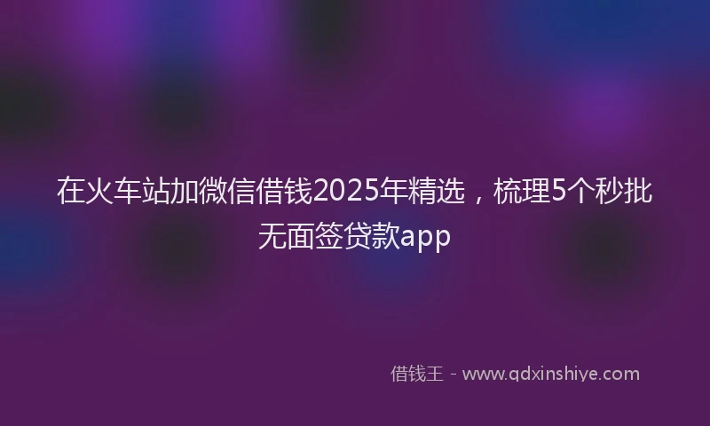 在火车站加微信借钱2025年精选，梳理5个秒批无面签贷款app