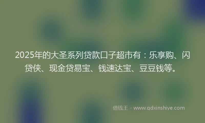 2025年的大圣系列贷款口子超市有：乐享购、闪贷侠、现金贷易宝、钱速达宝、豆豆钱等。