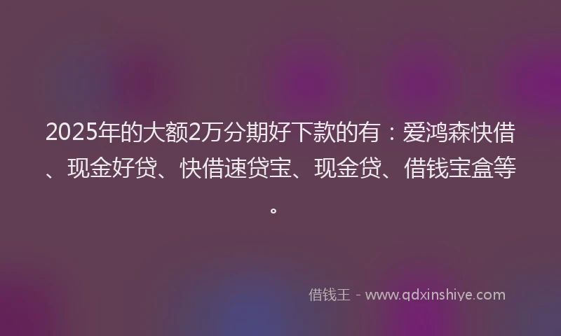 2025年的大额2万分期好下款的有：爱鸿森快借、现金好贷、快借速贷宝、现金贷、借钱宝盒等。