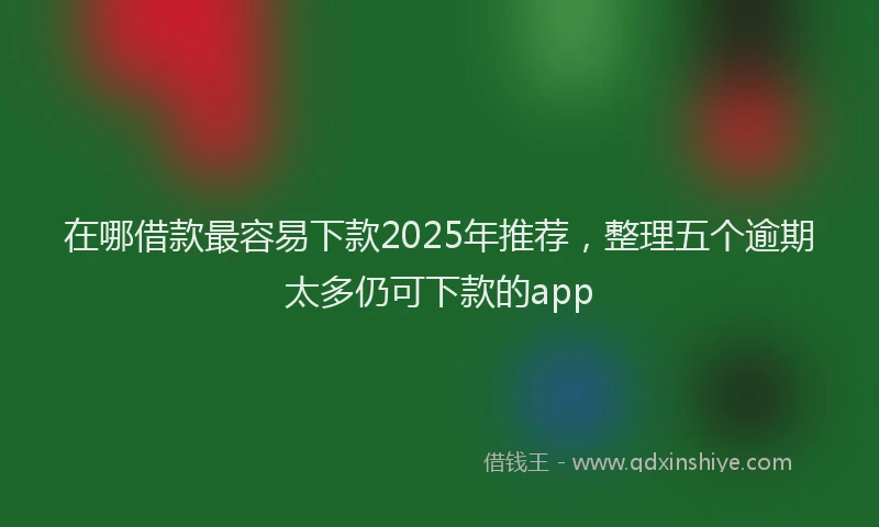 在哪借款最容易下款2025年推荐，整理五个逾期太多仍可下款的app