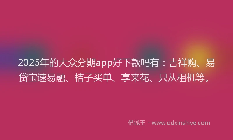 2025年的大众分期app好下款吗有：吉祥购、易贷宝速易融、桔子买单、享来花、只从租机等。