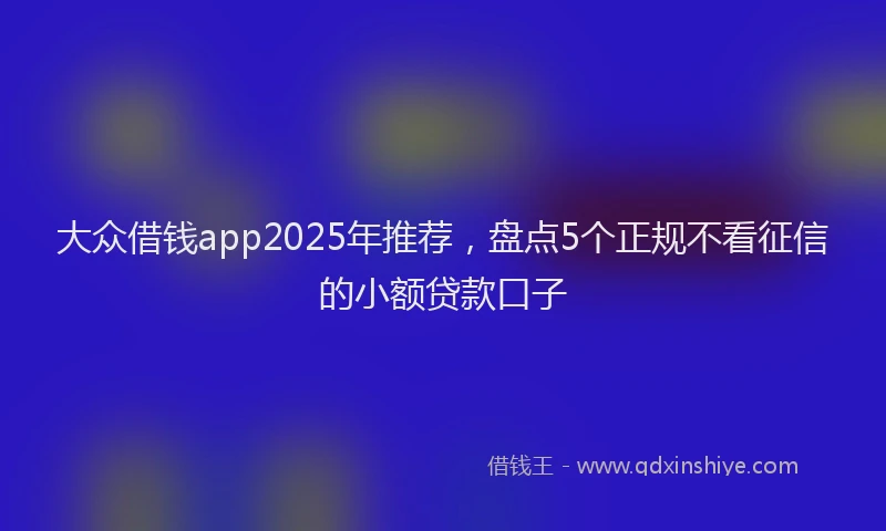 大众借钱app2025年推荐，盘点5个正规不看征信的小额贷款口子