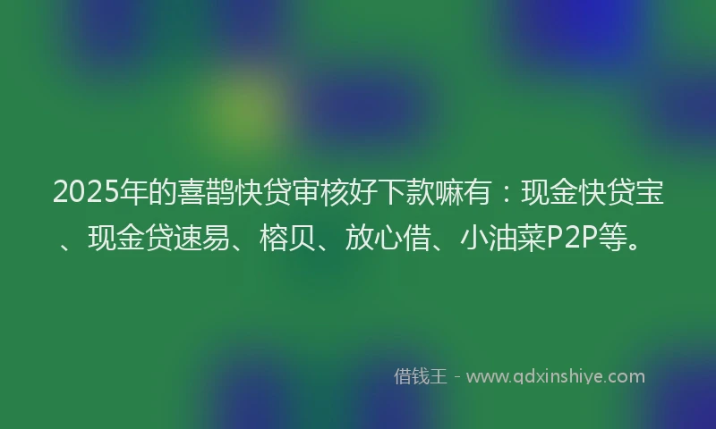 2025年的喜鹊快贷审核好下款嘛有：现金快贷宝、现金贷速易、榕贝、放心借、小油菜P2P等。