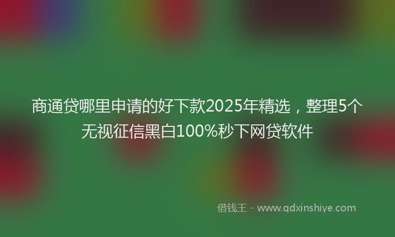 商通贷哪里申请的好下款2025年精选，整理5个无视征信黑白100%秒下网贷软件