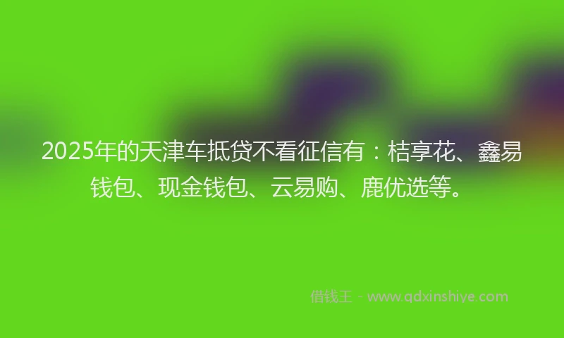2025年的天津车抵贷不看征信有：桔享花、鑫易钱包、现金钱包、云易购、鹿优选等。