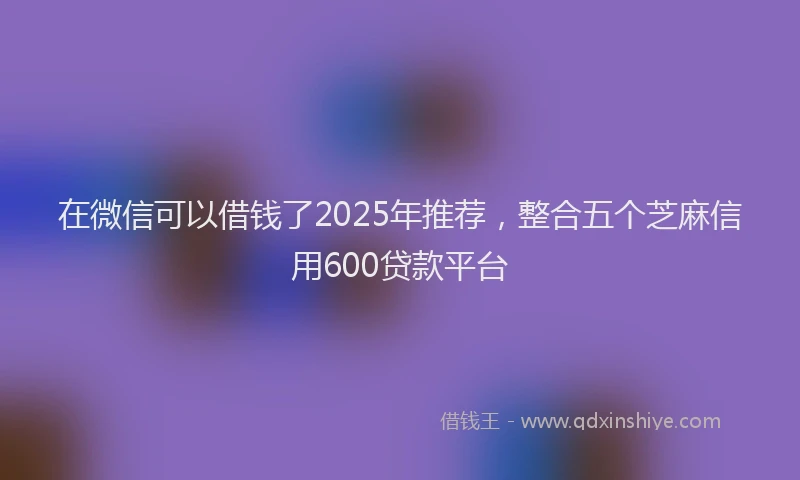 在微信可以借钱了2025年推荐，整合五个芝麻信用600贷款平台