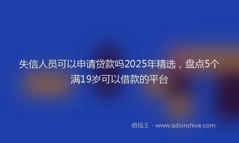 失信人员可以申请贷款吗2025年精选，盘点5个满19岁可以借款的平台