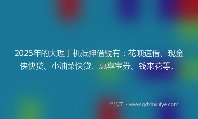 2025年的大理手机抵押借钱有：花呗速借、现金侠快贷、小油菜快贷、惠享宝券、钱来花等。