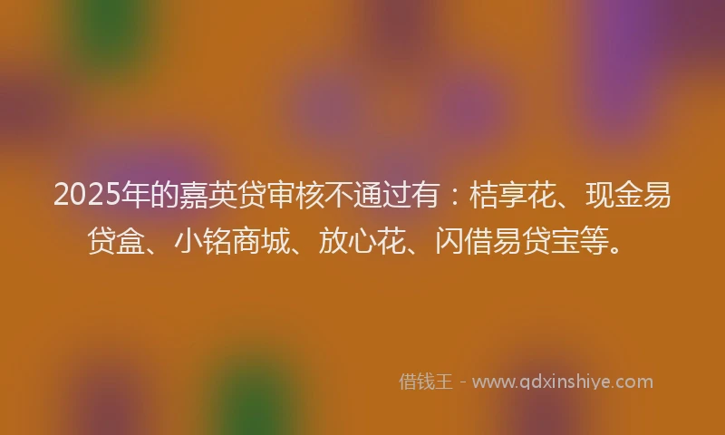 2025年的嘉英贷审核不通过有：桔享花、现金易贷盒、小铭商城、放心花、闪借易贷宝等。