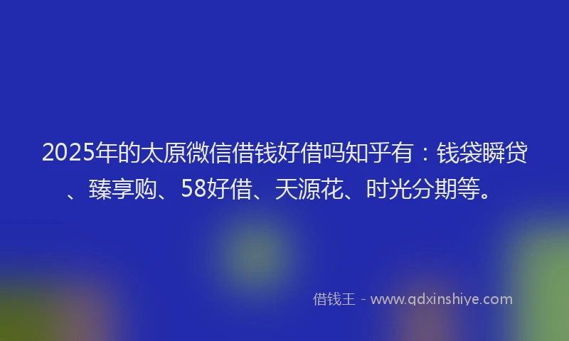 2025年的太原微信借钱好借吗知乎有：钱袋瞬贷、臻享购、58好借、天源花、时光分期等。