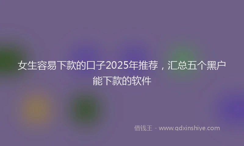 女生容易下款的口子2025年推荐，汇总五个黑户能下款的软件