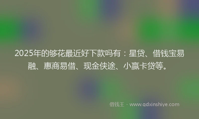 2025年的够花最近好下款吗有：星贷、借钱宝易融、惠商易借、现金侠途、小赢卡贷等。