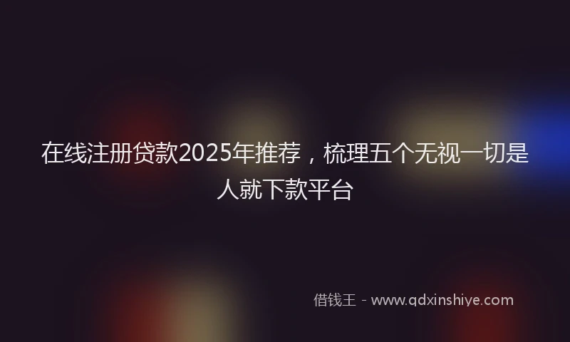 在线注册贷款2025年推荐，梳理五个无视一切是人就下款平台