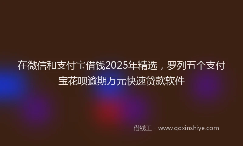 在微信和支付宝借钱2025年精选，罗列五个支付宝花呗逾期万元快速贷款软件