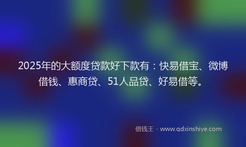 2025年的大额度贷款好下款有：快易借宝、微博借钱、惠商贷、51人品贷、好易借等。