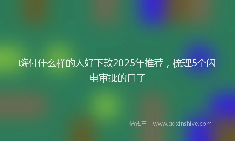 嗨付什么样的人好下款2025年推荐，梳理5个闪电审批的口子