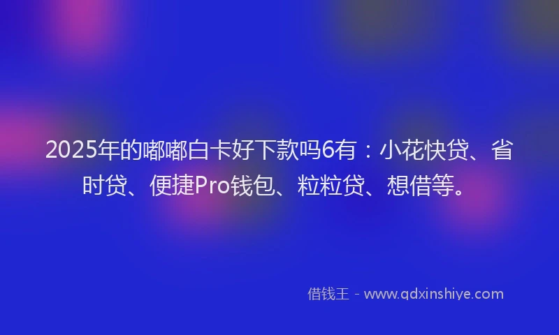 2025年的嘟嘟白卡好下款吗6有：小花快贷、省时贷、便捷Pro钱包、粒粒贷、想借等。