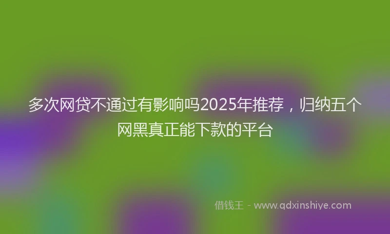 多次网贷不通过有影响吗2025年推荐，归纳五个网黑真正能下款的平台