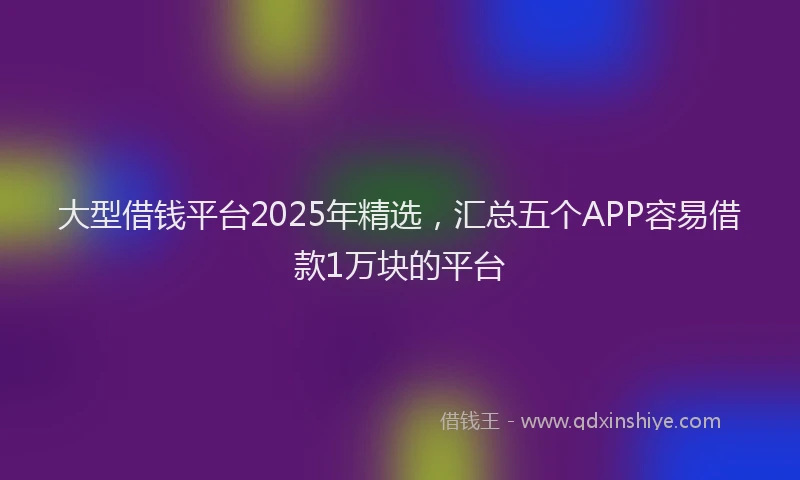 大型借钱平台2025年精选，汇总五个APP容易借款1万块的平台