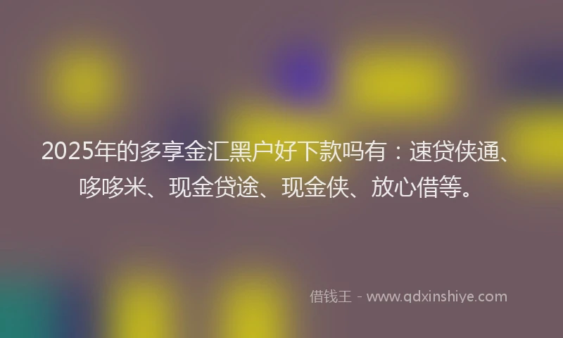 2025年的多享金汇黑户好下款吗有：速贷侠通、哆哆米、现金贷途、现金侠、放心借等。