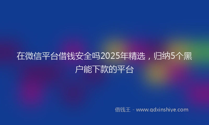 在微信平台借钱安全吗2025年精选，归纳5个黑户能下款的平台