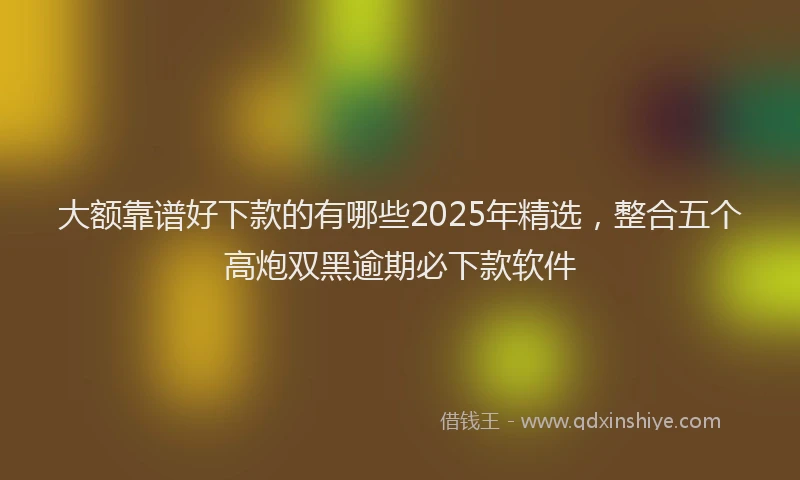 大额靠谱好下款的有哪些2025年精选，整合五个高炮双黑逾期必下款软件