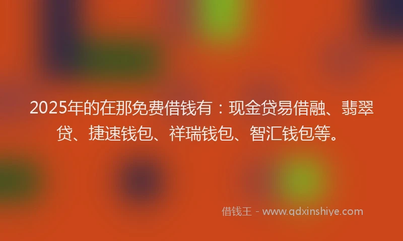 2025年的在那免费借钱有：现金贷易借融、翡翠贷、捷速钱包、祥瑞钱包、智汇钱包等。
