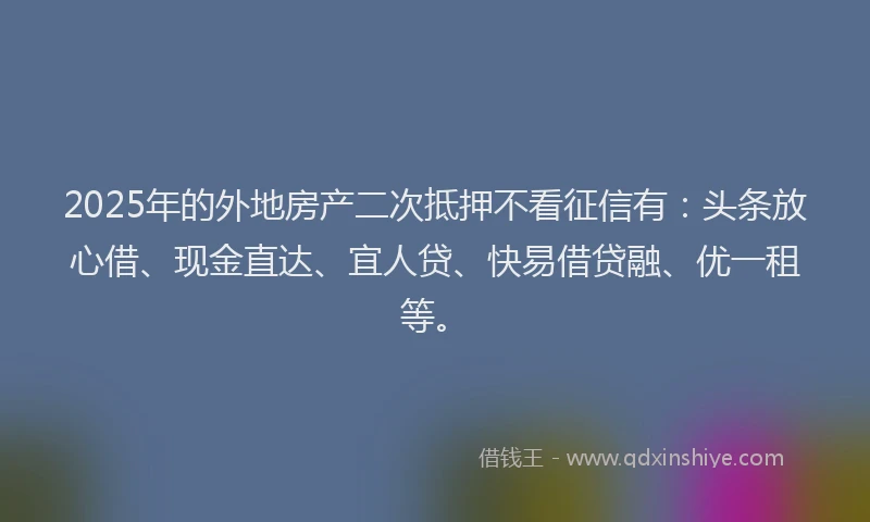 2025年的外地房产二次抵押不看征信有：头条放心借、现金直达、宜人贷、快易借贷融、优一租等。